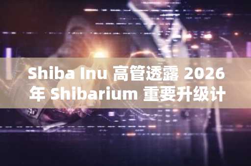 Shiba Inu 高管透露 2026 年 Shibarium 重要升级计划