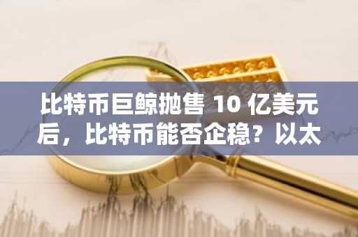 比特币巨鲸抛售 10 亿美元后，比特币能否企稳？以太坊生态系统的优先事项能否提振市场信心？