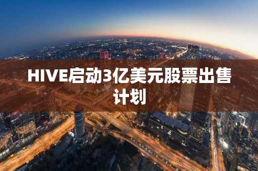 HIVE启动3亿美元股票出售计划