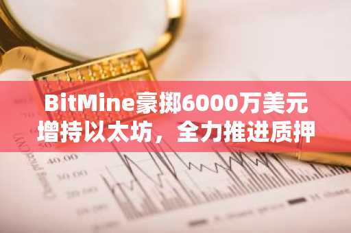 BitMine豪掷6000万美元增持以太坊，全力推进质押计划