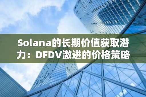 Solana的长期价值获取潜力：DFDV激进的价格策略及其相对于ETF的结构优势