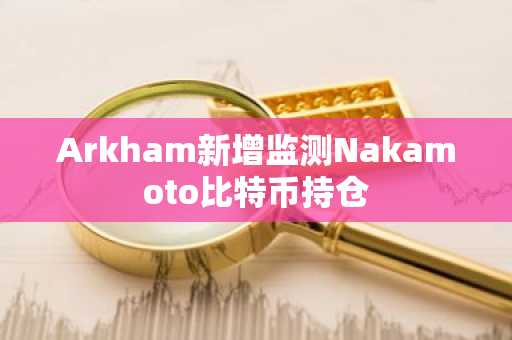 Arkham新增监测Nakamoto比特币持仓