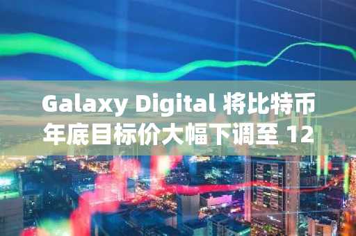 Galaxy Digital 将比特币年底目标价大幅下调至 12 万美元