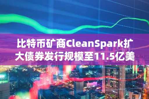 比特币矿商CleanSpark扩大债券发行规模至11.5亿美元 股价跌势加剧