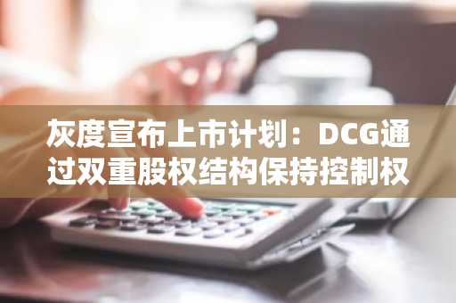 灰度宣布上市计划：DCG通过双重股权结构保持控制权