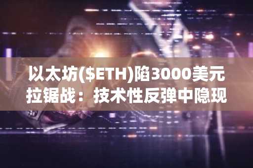 以太坊($ETH)陷3000美元拉锯战：技术性反弹中隐现下行风险