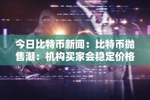 今日比特币新闻：比特币抛售潮：机构买家会稳定价格还是加剧下跌？