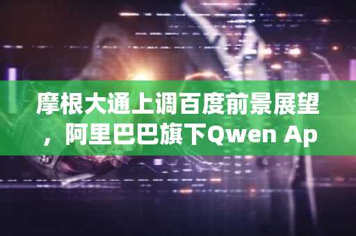 摩根大通上调百度前景展望，阿里巴巴旗下Qwen App加速中国人工智能竞争
