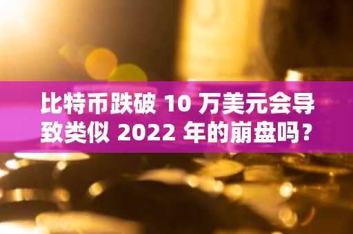 比特币跌破 10 万美元会导致类似 2022 年的崩盘吗？