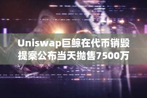 Uniswap巨鲸在代币销毁提案公布当天抛售7500万美元：内幕交易疑云再起