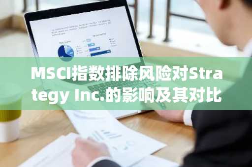 MSCI指数排除风险对Strategy Inc.的影响及其对比特币国债公司的影响