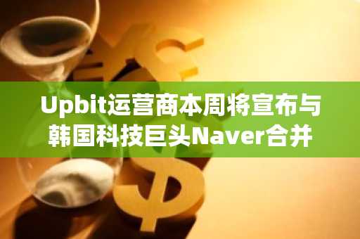 Upbit运营商本周将宣布与韩国科技巨头Naver合并