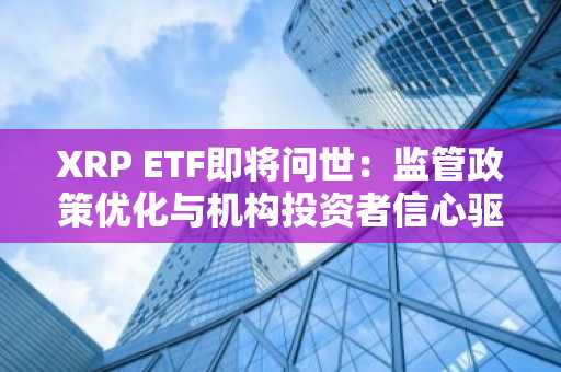 XRP ETF即将问世：监管政策优化与机构投资者信心驱动市场扩张