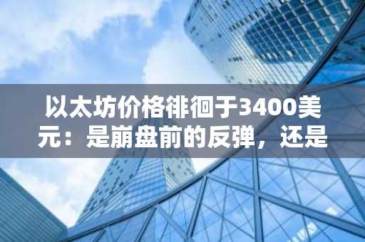 以太坊价格徘徊于3400美元：是崩盘前的反弹，还是牛市突破的起点？