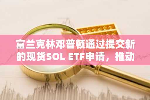 富兰克林邓普顿通过提交新的现货SOL ETF申请，推动Solana的普及。