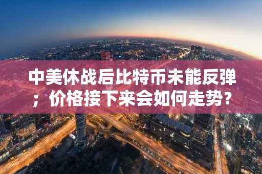 中美休战后比特币未能反弹；价格接下来会如何走势？