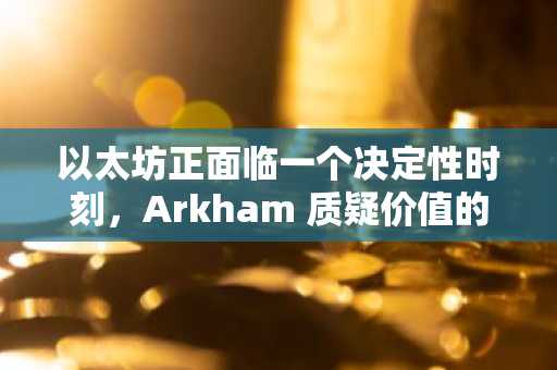 以太坊正面临一个决定性时刻，Arkham 质疑价值的下一个流向