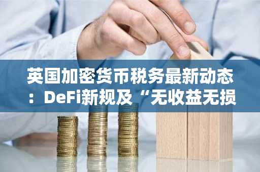 英国加密货币税务最新动态：DeFi新规及“无收益无损失”政策详解