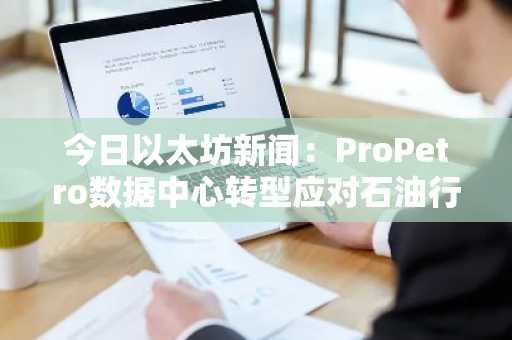 今日以太坊新闻：ProPetro数据中心转型应对石油行业逆风