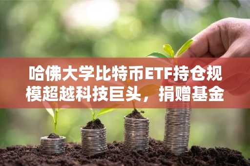 哈佛大学比特币ETF持仓规模超越科技巨头，捐赠基金战略转型引关注