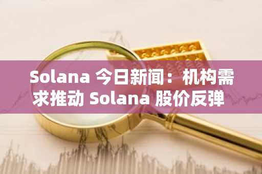 Solana 今日新闻：机构需求推动 Solana 股价反弹 130 美元，目标直指 250 美元