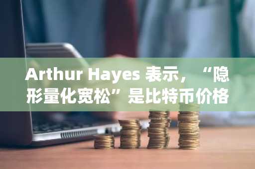 Arthur Hayes 表示，“隐形量化宽松”是比特币价格上涨的催化剂，但市场尚未对此做出充分定价。