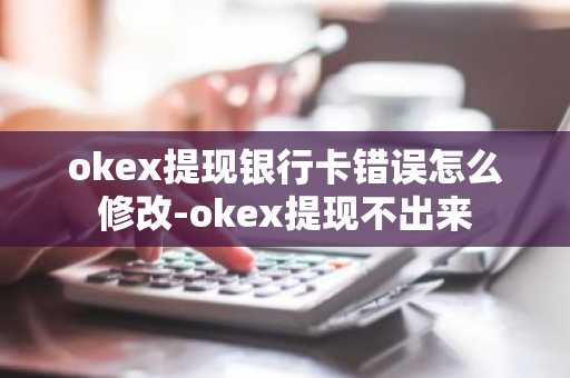 okex提现银行卡错误怎么修改-okex提现不出来