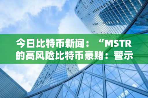 今日比特币新闻：“MSTR的高风险比特币豪赌：警示故事还是机构案例研究？”