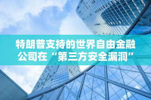 特朗普支持的世界自由金融公司在“第三方安全漏洞”后重新分配资金