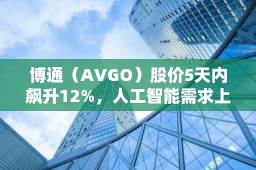 博通（AVGO）股价5天内飙升12%，人工智能需求上升
