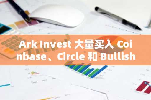 Ark Invest 大量买入 Coinbase、Circle 和 Bullish，发起新一轮数百万美元的投资攻势