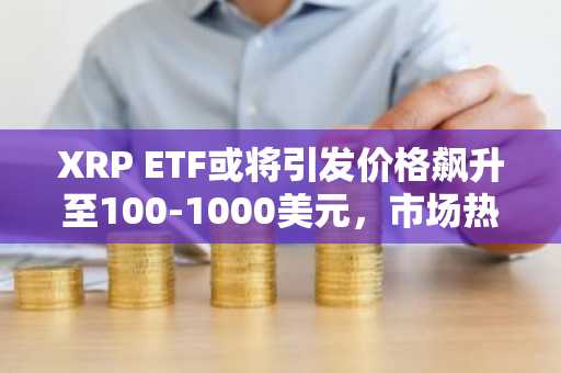 XRP ETF或将引发价格飙升至100-1000美元，市场热议再起