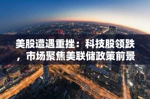 美股遭遇重挫：科技股领跌，市场聚焦美联储政策前景