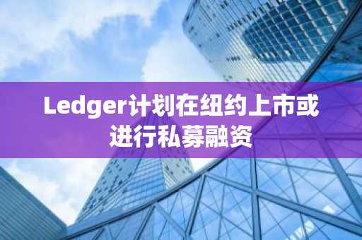 Ledger计划在纽约上市或进行私募融资