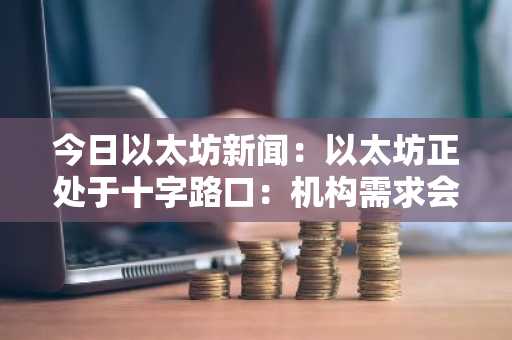 今日以太坊新闻：以太坊正处于十字路口：机构需求会引发牛市吗？