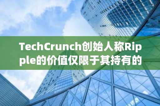 TechCrunch创始人称Ripple的价值仅限于其持有的XRP，缺乏“现实检验”。