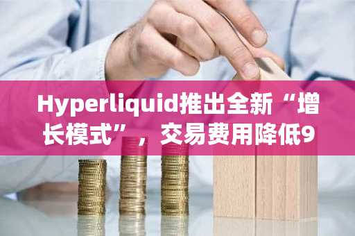 Hyperliquid推出全新“增长模式”，交易费用降低90%