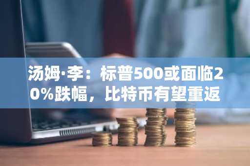 汤姆·李：标普500或面临20%跌幅，比特币有望重返10万美元