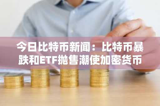 今日比特币新闻：比特币暴跌和ETF抛售潮使加密货币陷入自我强化的抛售陷阱