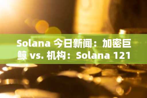 Solana 今日新闻：加密巨鲸 vs. 机构：Solana 121 美元支撑位成为战场