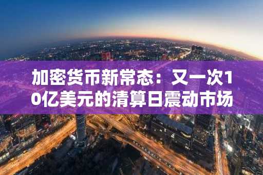 加密货币新常态：又一次10亿美元的清算日震动市场
