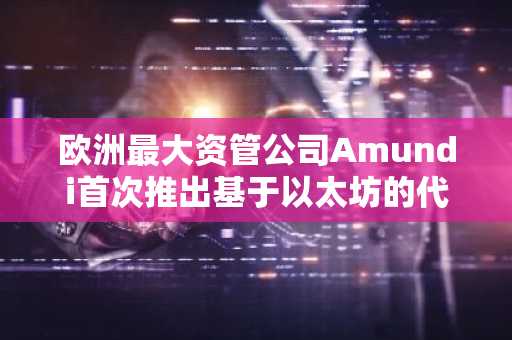 欧洲最大资管公司Amundi首次推出基于以太坊的代币化货币市场基金