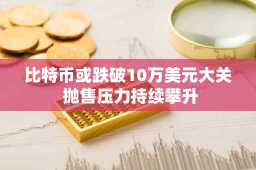 比特币或跌破10万美元大关 抛售压力持续攀升