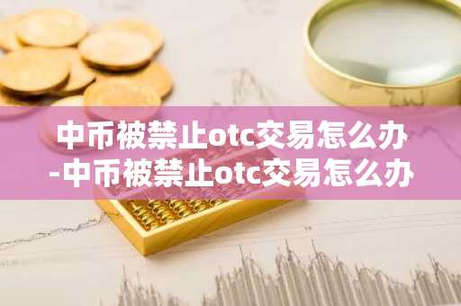 中币被禁止otc交易怎么办-中币被禁止otc交易怎么办啊