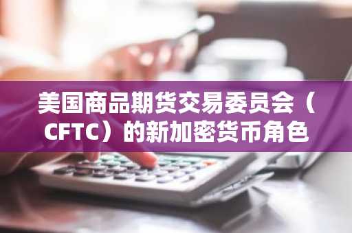 美国商品期货交易委员会（CFTC）的新加密货币角色考验监管准备情况和两党平衡。