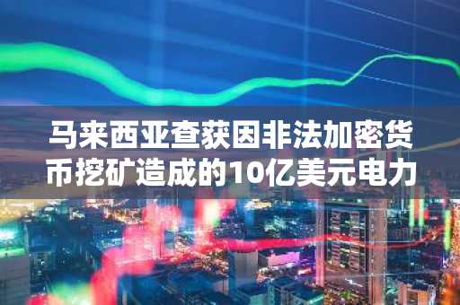 马来西亚查获因非法加密货币挖矿造成的10亿美元电力损失