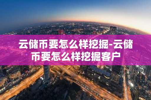 云储币要怎么样挖掘-云储币要怎么样挖掘客户