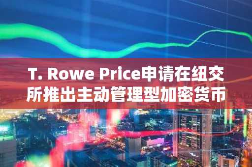 T. Rowe Price申请在纽交所推出主动管理型加密货币ETF
