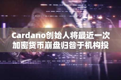 Cardano创始人将最近一次加密货币崩盘归咎于机构投资者，称“他们如愿以偿了”。