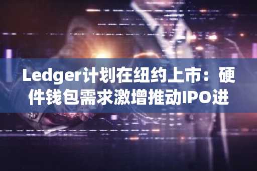 Ledger计划在纽约上市：硬件钱包需求激增推动IPO进程